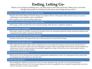 Ending, Letting Go-
Before you can begin something new, you often need to end what used to be. Often it may not be the
changes that people are resisting, but the losses and endings that go with it,
Identify what is actually ending and who is losing what
•Explain what will be different when the changes are complete. What is it that people will be asked to let go of, to give up -
relationships, current methods, values, expectations?
•Be as specific as you can by avoiding vague terms.
Accept the reality and importance of the subjective losses
•Don't argue, as this is not the time to try to convince people. After all, loss is a subjective experience.
Don't be surprised at 'overreaction'
•Remember, people are probably reacting to the prospect of loss, not necessarily against the change. Sometimes people may be
reacting from past negative experience with change.
Acknowledge the losses openly and sympathetically
•It helps to talk openly. This approach also gives others permission to express their feelings.
Expect and accept the signs of grieving
•This might involve denial, anger, sadness, bargaining (to try and change the situation), fear and anxiety, disorientation or
depression. Stay tuned in, express your own feelings, give people a chance to get things off their chests, provide empathy and
reassurance, but don't reassure people with unrealistic suggestions of hope. Do what you can to restore people's sense of
having some control over their situation.
Define what's over and what isn't
•There can be a lot of confusion about what has changed often embellished by rumour. It is important to be clear about what
has changed and what continues or stays the same.
Treat the past with respect
•Don't denigrate it. Whilst it is important to move on to new and better ways, the trick is to do it without being too
judgemental about the past. If you can, honour the past for what it accomplished. Also, if possible, let people take a bit of the
old way with them, even if it is just symbolic.
 