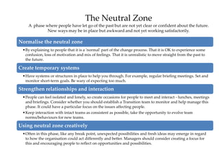 The Neutral Zone
A phase where people have let go of the past but are not yet clear or confident about the future.
New ways may be in place but awkward and not yet working satisfactorily.
Normalise the neutral zone
•By explaining to people that it is a 'normal' part of the change process. That it is OK to experience some
confusion, loss of motivation and mix of feelings. That it is unrealistic to move straight from the past to
the future.
Create temporary systems
•Have systems or structures in place to help you through. For example, regular briefing meetings. Set and
monitor short-term goals. Be wary of expecting too much.
Strengthen relationships and interaction
•People can feel isolated and lonely, so create occasions for people to meet and interact - lunches, meetings
and briefings. Consider whether you should establish a Transition team to monitor and help manage this
phase. It could have a particular focus on the issues affecting people.
•Keep interaction with intact teams as consistent as possible, take the opportunity to evolve team
norms/behaviours for new teams.
Using neutral zone creatively
•Often in this phase, like any break point, unexpected possibilities and fresh ideas may emerge in regard
to how the organisation could act differently and better. Managers should consider creating a focus for
this and encouraging people to reflect on opportunities and possibilities.
 