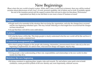 New Beginnings
Phase where the new world is largely in place. While often a time of relief and excitement, there may still be residual
anxieties about effectiveness of new ways of work, personal capability, risk of failure and so forth. It probably signals
the end of the transition period and the support systems that were put in place for that phase. Performance
expectations are likely to rise and there is now more a sense of 'business as usual.’
Purpose
•People need to be reminded of the situation that was facing the organisation, and why the changes have occurred
and the new beginning embarked upon. This may include reflecting on what might have occurred had the changes
not been introduced.
•Accept that there will still be some ambivalence.
A picture
•Of what the future will be like. This helps people to clearly understand what the new world will be like and how it
will operate at quite a detailed level.
A transition management plan
•For what is going to happen on the people side (training, information, announcement of new roles etc) as the new
beginning is implemented. It is about when, what and how things will happen, step-by-step.
A part to play
•Giving people a clear understanding of their role, responsibilities and relationships in the new world. In other
words, how they fit in.
Reinforce the new beginning
•By being consistent in applying plans, targets, rules and rewards. Try and achieve some quick wins to build
confidence, create powerful symbols of the new identity and, most importantly, celebrate success.
 