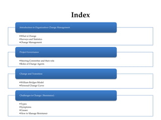 Index
•What is Change
•Surveys and Statistics
•Change Management
Introduction to Organization Change Management
•Steering Committee and their role
•Roles of Change Agents
Project Governance
•William Bridges Model
•Personal Change Curve
Change and Transition
•Types
•Symptoms
•Causes
•How to Manage Resistance
Challenges in Change ( Resistance)
 