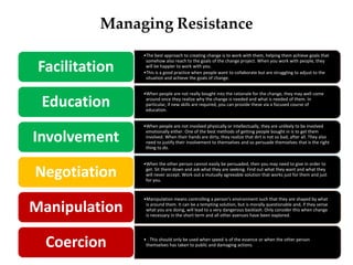 Managing Resistance
•The best approach to creating change is to work with them, helping them achieve goals that
somehow also reach to the goals of the change project. When you work with people, they
will be happier to work with you.
•This is a good practice when people want to collaborate but are struggling to adjust to the
situation and achieve the goals of change.
Facilitation
•When people are not really bought into the rationale for the change, they may well come
around once they realize why the change is needed and what is needed of them. In
particular, if new skills are required, you can provide these via a focused course of
education.
Education
•When people are not involved physically or intellectually, they are unlikely to be involved
emotionally either. One of the best methods of getting people bought in is to get them
involved. When their hands are dirty, they realize that dirt is not so bad, after all. They also
need to justify their involvement to themselves and so persuade themselves that is the right
thing to do.
Involvement
•When the other person cannot easily be persuaded, then you may need to give in order to
get. Sit them down and ask what they are seeking. Find out what they want and what they
will never accept. Work out a mutually agreeable solution that works just for them and just
for you.
Negotiation
•Manipulation means controlling a person's environment such that they are shaped by what
is around them. It can be a tempting solution, but is morally questionable and, if they sense
what you are doing, will lead to a very dangerous backlash. Only consider this when change
is necessary in the short term and all other avenues have been explored.
Manipulation
• . This should only be used when speed is of the essence or when the other person
themselves has taken to public and damaging actions.Coercion
 