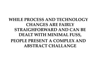 WHILE PROCESS AND TECHNOLOGY
CHANGES ARE FAIRLY
STRAIGHFORWARD AND CAN BE
DEALT WITH MINIMAL FUSS,
PEOPLE PRESENT A COMPLEX AND
ABSTRACT CHALLANGE
 