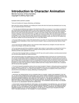 Introduction to Character Animation
Blender Summer of Documentation
Copyright © 2006 by Ryan Dale


BLENDER OPEN CONTENT LICENSE

Terms and Conditions for Copying, Distributing, and Modifying

Items other than copying, distributing, and modifying the Content with which this license was distributed (such as using,
etc.) are outside the scope of this license.

 1. You may copy and distribute exact replicas of the OpenContent (OC) as you receive it, in any medium, provided that
you conspicuously and appropriately publish on each copy an appropriate copyright notice and disclaimer of warranty;
keep intact all the notices that refer to this License and to the absence of any warranty; and give any other recipients of
the OC a copy of this License along with the OC. You may at your option charge a fee for the media and/or handling
involved in creating a unique copy of the OC for use offline, you may at your option offer instructional support for the OC
in exchange for a fee, or you may at your option offer warranty in exchange for a fee. You may not charge a fee for the
OC itself. You may not charge a fee for the sole service of providing access to and/or use of the OC via a network (e.g.
the Internet), whether it be via the world wide web, FTP, or any other method.

 2. You may modify your copy or copies of the OpenContent or any portion of it, thus forming works based on the Content,
and distribute such modifications or work under the terms of Section 1 above, provided that you also meet all of these
conditions:

 a) You must cause the modified content to carry prominent notices stating that you changed it, the exact nature and
content of the changes, and the date of any change.

 b) You must cause any work that you distribute or publish, that in whole or in part contains or is derived from the OC or
any part thereof, to be licensed as a whole at no charge to all third parties under the terms of this License, unless
otherwise permitted under applicable Fair Use law.

 c) The name of the Copyright Holder or contributors to the OC may not be used to endorse or promote products derived
from this work without specific prior written permission.

These requirements apply to the modified work as a whole. If identifiable sections of that work are not derived from the
OC, and can be reasonably considered independent and separate works in themselves, then this License, and its terms,
do not apply to those sections when you distribute them as separate works. But when you distribute the same sections as
part of a whole which is a work based on the OC, the distribution of the whole must be on the terms of this License, whose
permissions for other licensees extend to the entire whole, and thus to each and every part regardless of who wrote it.
Exceptions are made to this requirement to release modified works free of charge under this license only in compliance
with Fair Use law where applicable.

 3. You are not required to accept this License, since you have not signed it. However, nothing else grants you permission
to copy, distribute or modify the OC. These actions are prohibited by law if you do not accept this License. Therefore, by
distributing or translating the OC, or by deriving works herefrom, you indicate your acceptance of this License to do so,
and all its terms and conditions for copying, distributing or translating the OC.

NO WARRANTY

4. BECAUSE THE OPENCONTENT (OC) IS LICENSED FREE OF CHARGE, THERE IS NO WARRANTY FOR THE
OC, TO THE EXTENT PERMITTED BY APPLICABLE LAW. EXCEPT WHEN OTHERWISE STATED IN WRITING THE
COPYRIGHT HOLDERS AND/OR OTHER PARTIES PROVIDE THE OC "AS IS" WITHOUT WARRANTY OF ANY KIND,
EITHER EXPRESSED OR IMPLIED, INCLUDING, BUT NOT LIMITED TO, THE IMPLIED WARRANTIES OF
MERCHANTABILITY AND FITNESS FOR A PARTICULAR PURPOSE. THE ENTIRE RISK OF USE OF THE OC IS
WITH YOU. SHOULD THE OC PROVE FAULTY, INACCURATE, OR OTHERWISE UNACCEPTABLE YOU ASSUME
THE COST OF ALL NECESSARY REPAIR OR CORRECTION.

5. IN NO EVENT UNLESS REQUIRED BY APPLICABLE LAW OR AGREED TO IN WRITING WILL ANY COPYRIGHT
HOLDER, OR ANY OTHER PARTY WHO MAY MIRROR AND/OR REDISTRIBUTE THE OC AS PERMITTED ABOVE,
BE LIABLE TO YOU FOR DAMAGES, INCLUDING ANY GENERAL, SPECIAL, INCIDENTAL OR CONSEQUENTIAL
DAMAGES ARISING OUT OF THE USE OR INABILITY TO USE THE OC, EVEN IF SUCH HOLDER OR OTHER
PARTY HAS BEEN ADVISED OF THE POSSIBILITY OF SUCH DAMAGES.
 
