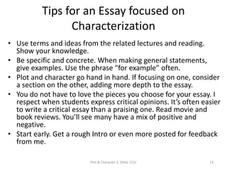 Tips for an Essay focused on
Characterization
• Use terms and ideas from the related lectures and reading.
Show your knowledge.
• Be specific and concrete. When making general statements,
give examples. Use the phrase “for example” often.
• Plot and character go hand in hand. If focusing on one, consider
a section on the other, adding more depth to the essay.
• You do not have to love the pieces you choose for your essay. I
respect when students express critical opinions. It’s often easier
to write a critical essay than a praising one. Read movie and
book reviews. You’ll see many have a mix of positive and
negative.
• Start early. Get a rough Intro or even more posted for feedback
from me.
Plot & Character 2. ENGL 151L 13
 