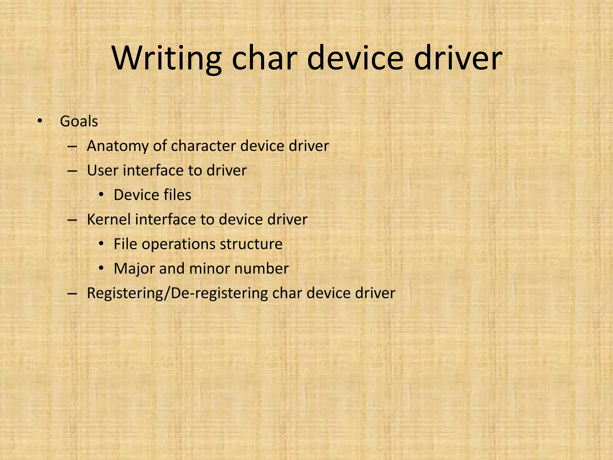 Writing char device driver
• Goals
   – Anatomy of character device driver
   – User interface to driver
       • Device files
   – Kernel interface to device driver
       • File operations structure
       • Major and minor number
   – Registering/De-registering char device driver
 