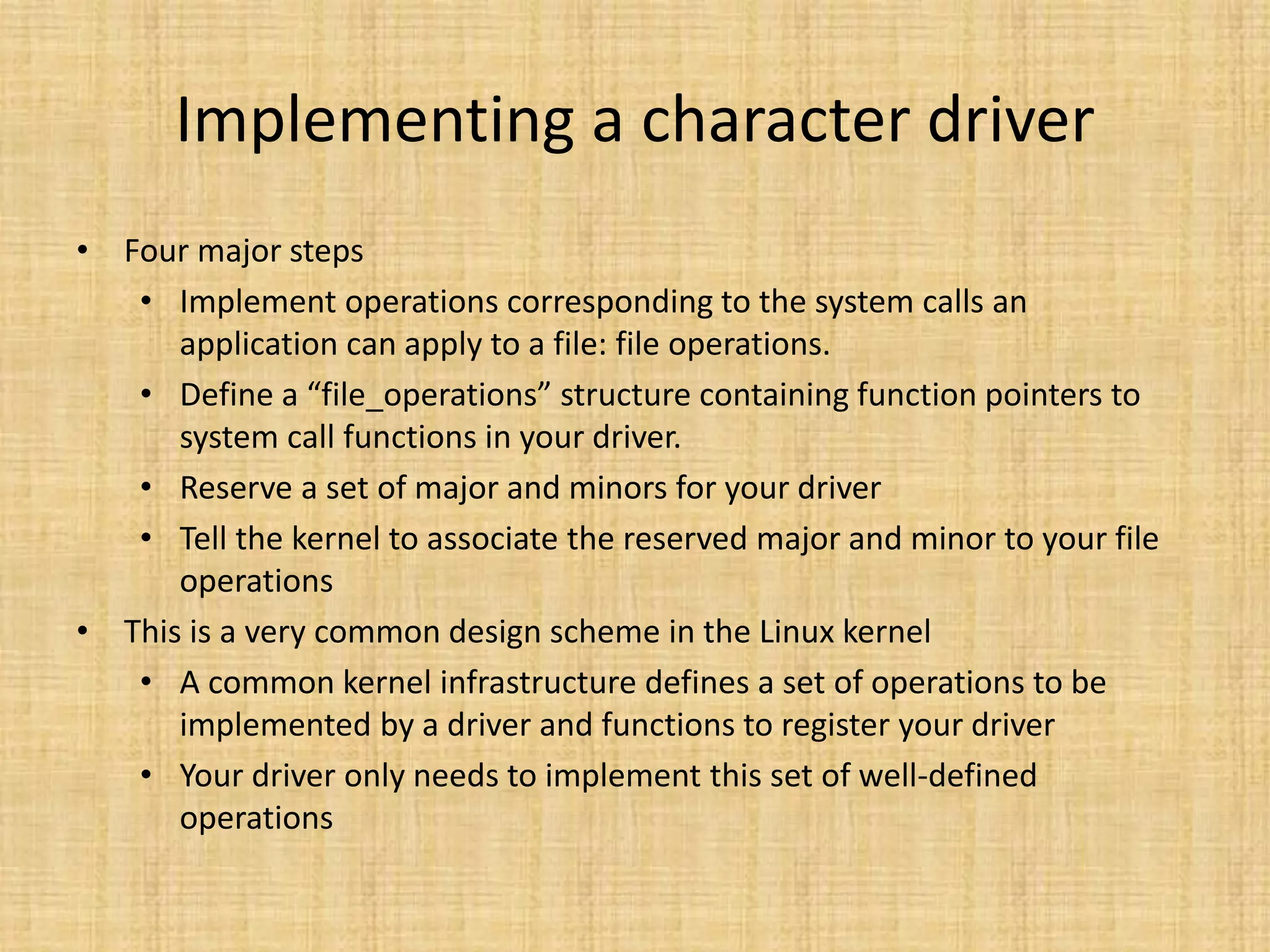 Implementing a character driver
• Four major steps
   • Implement operations corresponding to the system calls an
      application can apply to a file: file operations.
   • Define a “file_operations” structure containing function pointers to
      system call functions in your driver.
   • Reserve a set of major and minors for your driver
   • Tell the kernel to associate the reserved major and minor to your file
      operations
• This is a very common design scheme in the Linux kernel
   • A common kernel infrastructure defines a set of operations to be
      implemented by a driver and functions to register your driver
   • Your driver only needs to implement this set of well-defined
      operations
 