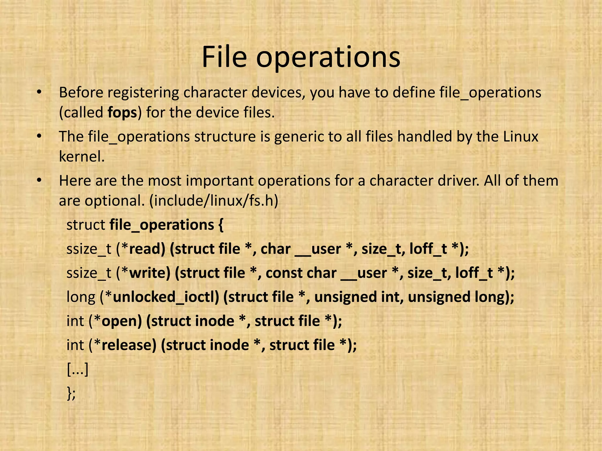 File operations
• Before registering character devices, you have to define file_operations
  (called fops) for the device files.
• The file_operations structure is generic to all files handled by the Linux
  kernel.
• Here are the most important operations for a character driver. All of them
  are optional. (include/linux/fs.h)
   struct file_operations {
   ssize_t (*read) (struct file *, char __user *, size_t, loff_t *);
   ssize_t (*write) (struct file *, const char __user *, size_t, loff_t *);
   long (*unlocked_ioctl) (struct file *, unsigned int, unsigned long);
   int (*open) (struct inode *, struct file *);
   int (*release) (struct inode *, struct file *);
   [...]
   };
 