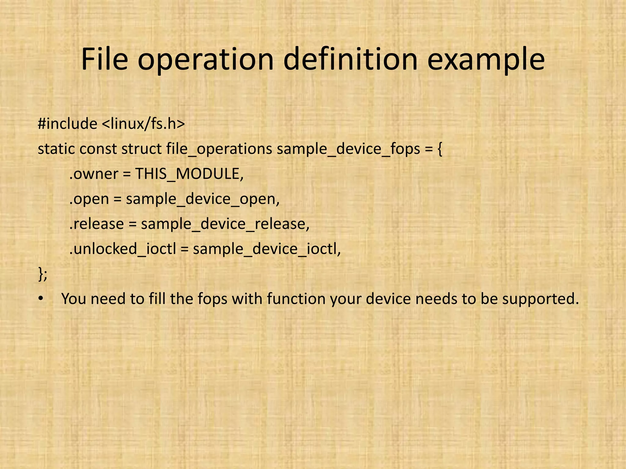 File operation definition example
#include <linux/fs.h>
static const struct file_operations sample_device_fops = {
     .owner = THIS_MODULE,
     .open = sample_device_open,
     .release = sample_device_release,
     .unlocked_ioctl = sample_device_ioctl,
};
• You need to fill the fops with function your device needs to be supported.
 