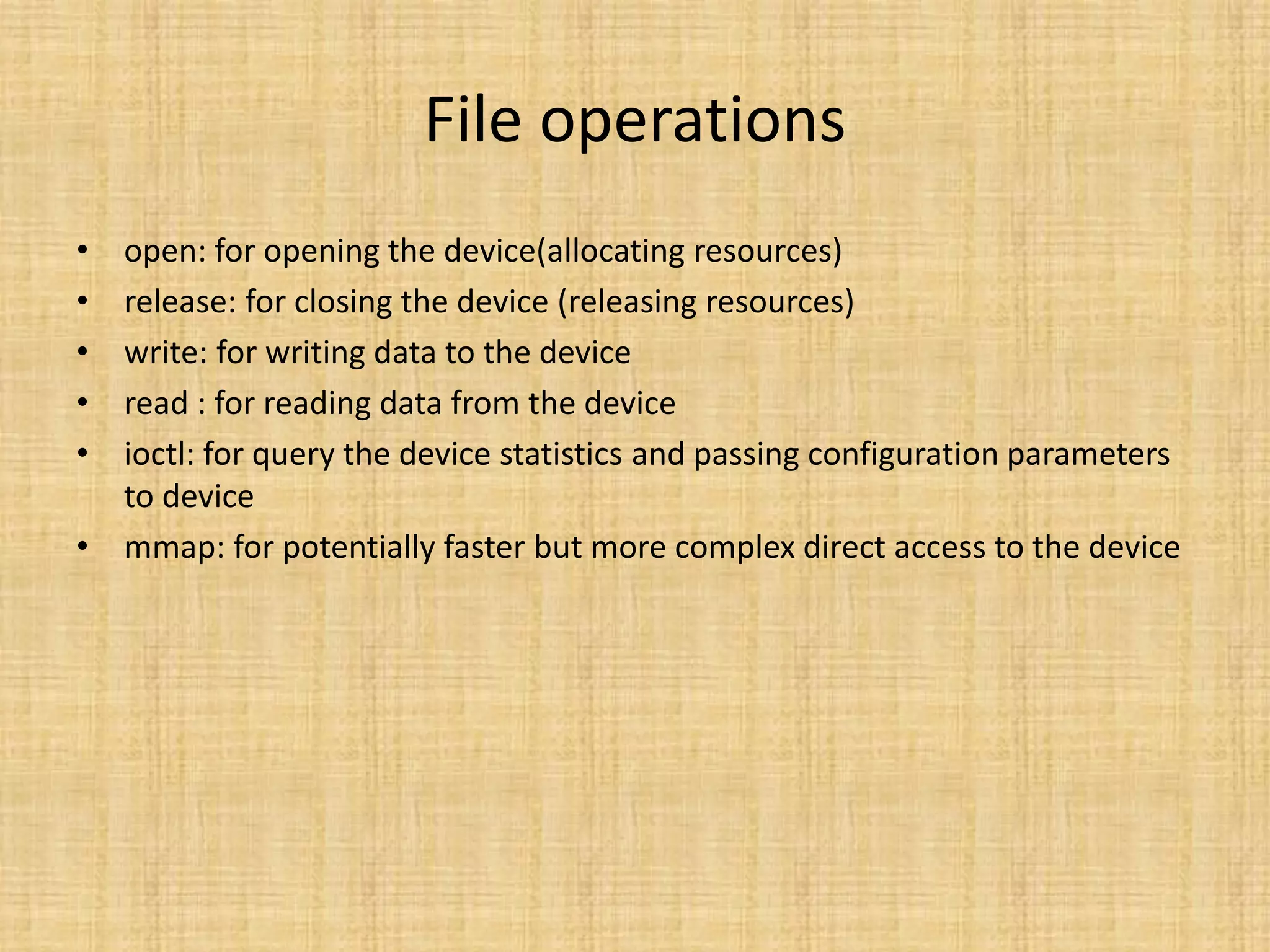 File operations
• open: for opening the device(allocating resources)
• release: for closing the device (releasing resources)
• write: for writing data to the device
• read : for reading data from the device
• ioctl: for query the device statistics and passing configuration parameters
  to device
• mmap: for potentially faster but more complex direct access to the device
 