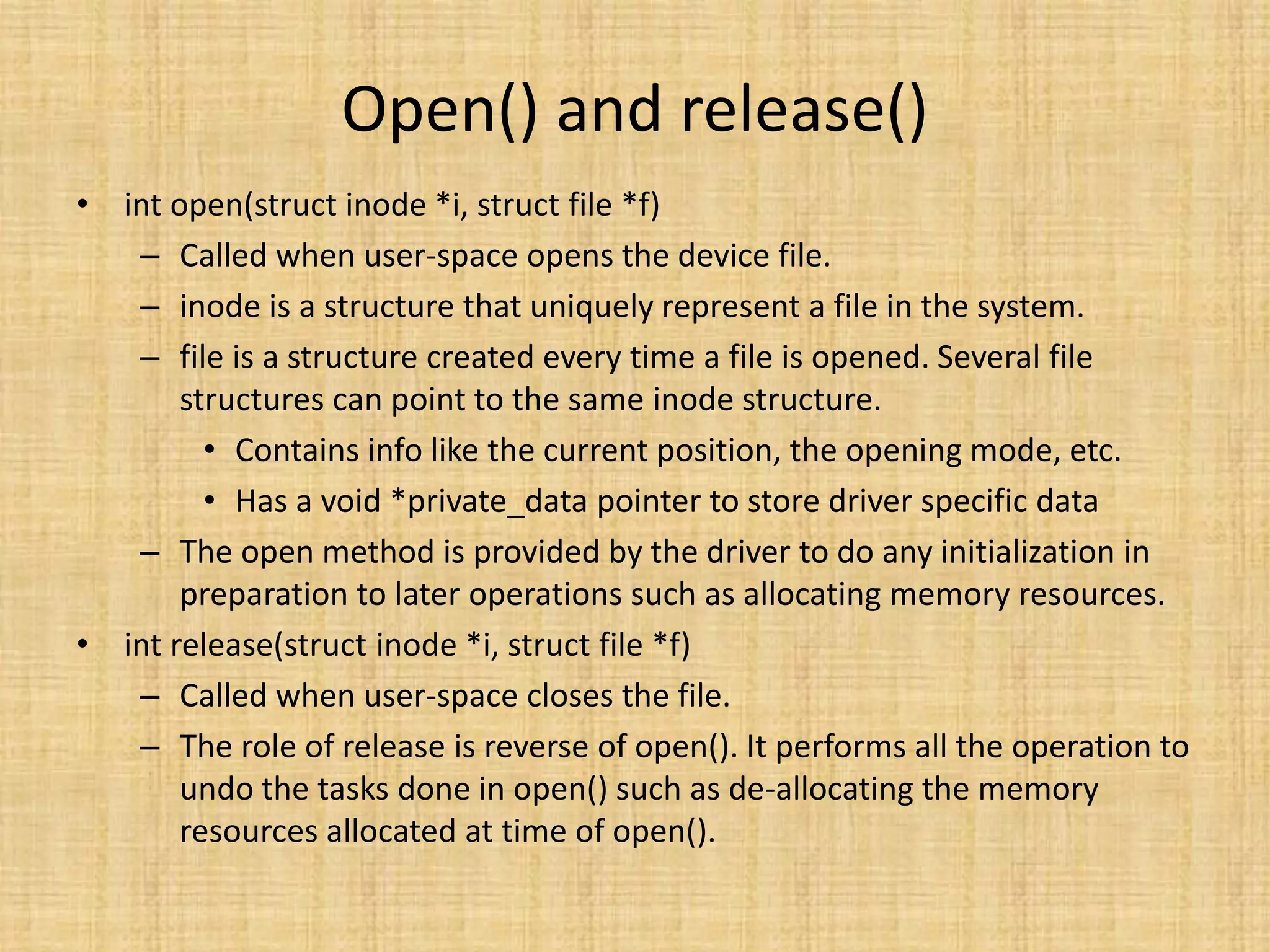 Open() and release()
• int open(struct inode *i, struct file *f)
   – Called when user-space opens the device file.
   – inode is a structure that uniquely represent a file in the system.
   – file is a structure created every time a file is opened. Several file
       structures can point to the same inode structure.
         • Contains info like the current position, the opening mode, etc.
         • Has a void *private_data pointer to store driver specific data
   – The open method is provided by the driver to do any initialization in
       preparation to later operations such as allocating memory resources.
• int release(struct inode *i, struct file *f)
   – Called when user-space closes the file.
   – The role of release is reverse of open(). It performs all the operation to
       undo the tasks done in open() such as de-allocating the memory
       resources allocated at time of open().
 