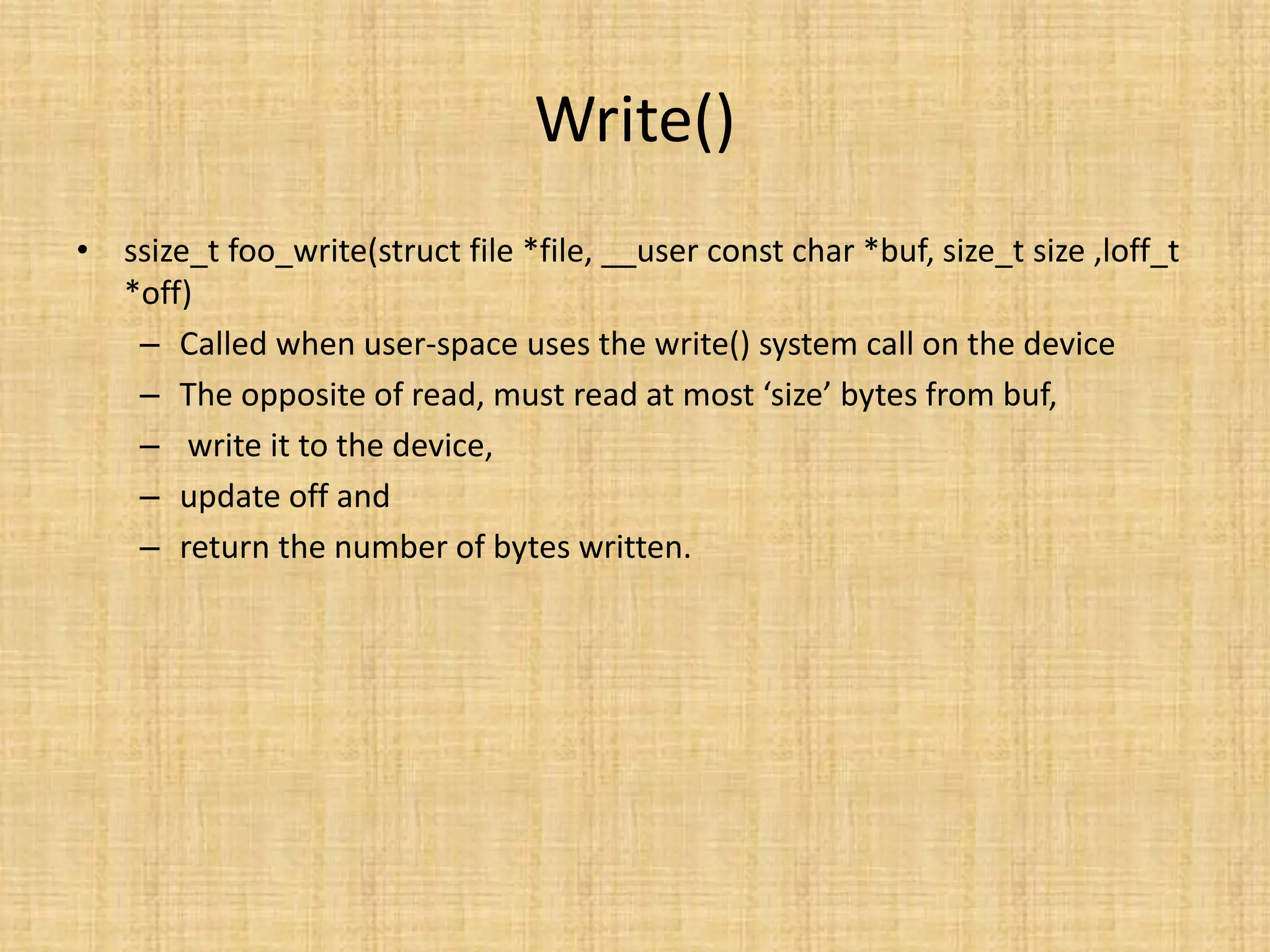Write()
• ssize_t foo_write(struct file *file, __user const char *buf, size_t size ,loff_t
  *off)
   – Called when user-space uses the write() system call on the device
   – The opposite of read, must read at most ‘size’ bytes from buf,
   – write it to the device,
   – update off and
   – return the number of bytes written.
 