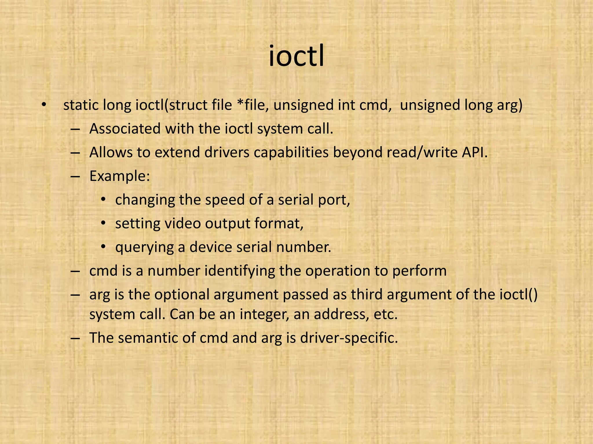 ioctl
• static long ioctl(struct file *file, unsigned int cmd, unsigned long arg)
   – Associated with the ioctl system call.
   – Allows to extend drivers capabilities beyond read/write API.
   – Example:
        • changing the speed of a serial port,
        • setting video output format,
        • querying a device serial number.
   – cmd is a number identifying the operation to perform
   – arg is the optional argument passed as third argument of the ioctl()
      system call. Can be an integer, an address, etc.
   – The semantic of cmd and arg is driver-specific.
 