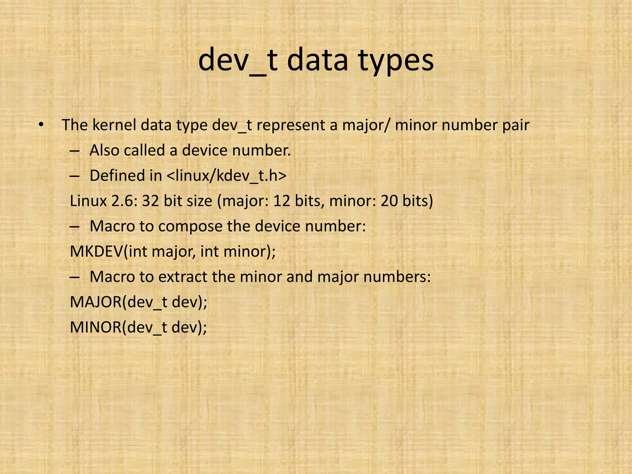 dev_t data types
• The kernel data type dev_t represent a major/ minor number pair
   – Also called a device number.
   – Defined in <linux/kdev_t.h>
   Linux 2.6: 32 bit size (major: 12 bits, minor: 20 bits)
   – Macro to compose the device number:
   MKDEV(int major, int minor);
   – Macro to extract the minor and major numbers:
   MAJOR(dev_t dev);
   MINOR(dev_t dev);
 