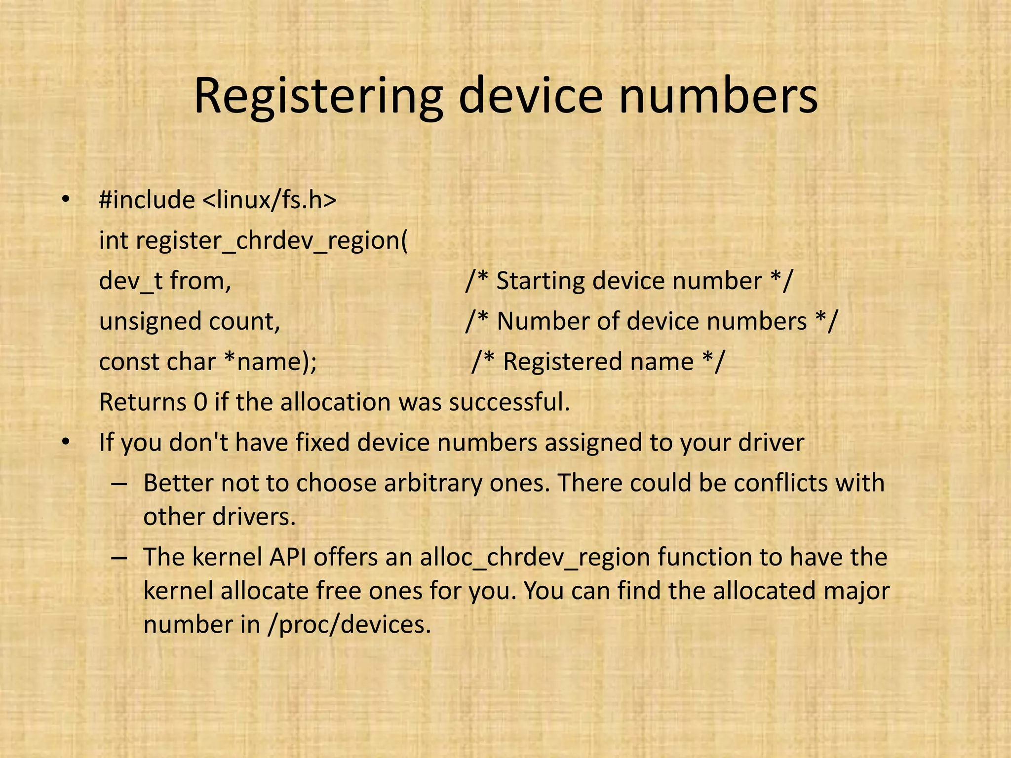 Registering device numbers
• #include <linux/fs.h>
  int register_chrdev_region(
  dev_t from,                       /* Starting device number */
  unsigned count,                   /* Number of device numbers */
  const char *name);                 /* Registered name */
  Returns 0 if the allocation was successful.
• If you don't have fixed device numbers assigned to your driver
    – Better not to choose arbitrary ones. There could be conflicts with
       other drivers.
    – The kernel API offers an alloc_chrdev_region function to have the
       kernel allocate free ones for you. You can find the allocated major
       number in /proc/devices.
 