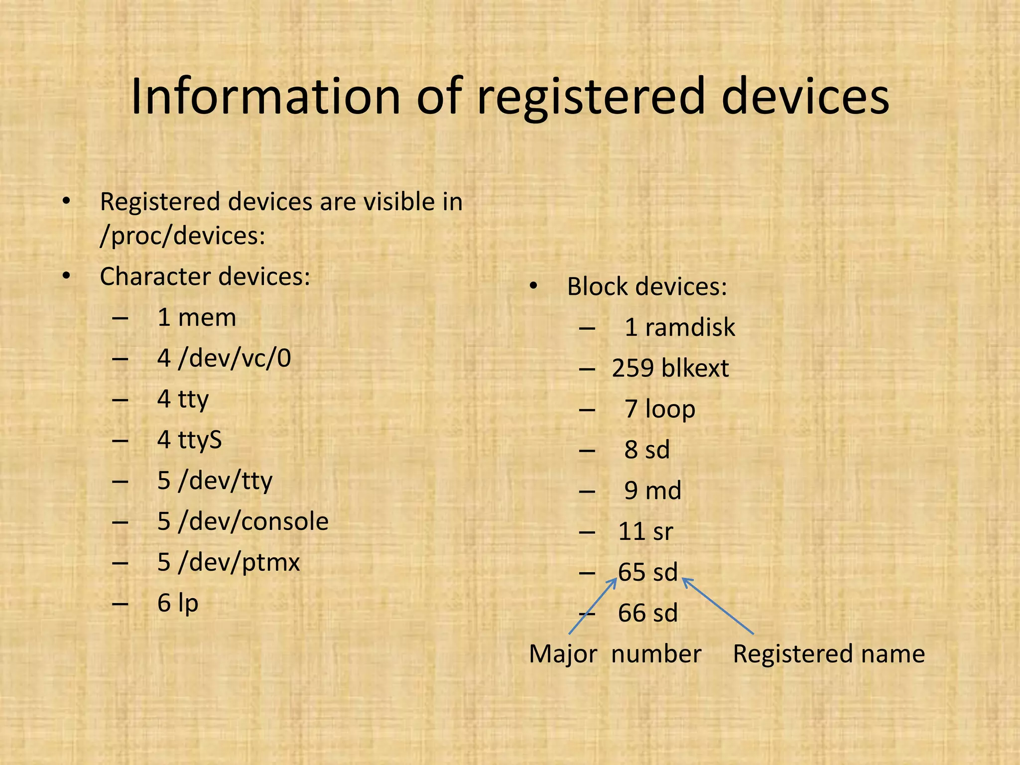 Information of registered devices
• Registered devices are visible in
  /proc/devices:
• Character devices:                  • Block devices:
   – 1 mem                               – 1 ramdisk
   – 4 /dev/vc/0                         – 259 blkext
   – 4 tty                               – 7 loop
   – 4 ttyS                              – 8 sd
   – 5 /dev/tty                          – 9 md
   – 5 /dev/console                      – 11 sr
   – 5 /dev/ptmx                         – 65 sd
   – 6 lp                                – 66 sd
                                      Major number Registered name
 
