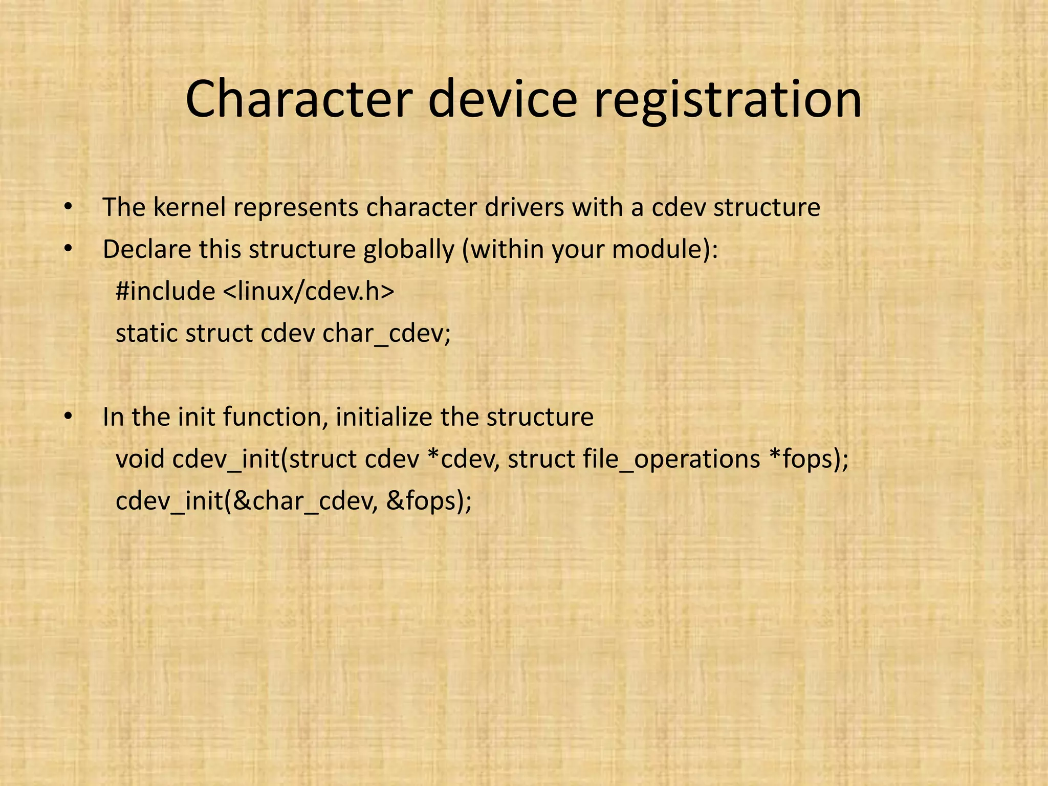 Character device registration
• The kernel represents character drivers with a cdev structure
• Declare this structure globally (within your module):
   #include <linux/cdev.h>
   static struct cdev char_cdev;

• In the init function, initialize the structure
   void cdev_init(struct cdev *cdev, struct file_operations *fops);
   cdev_init(&char_cdev, &fops);
 