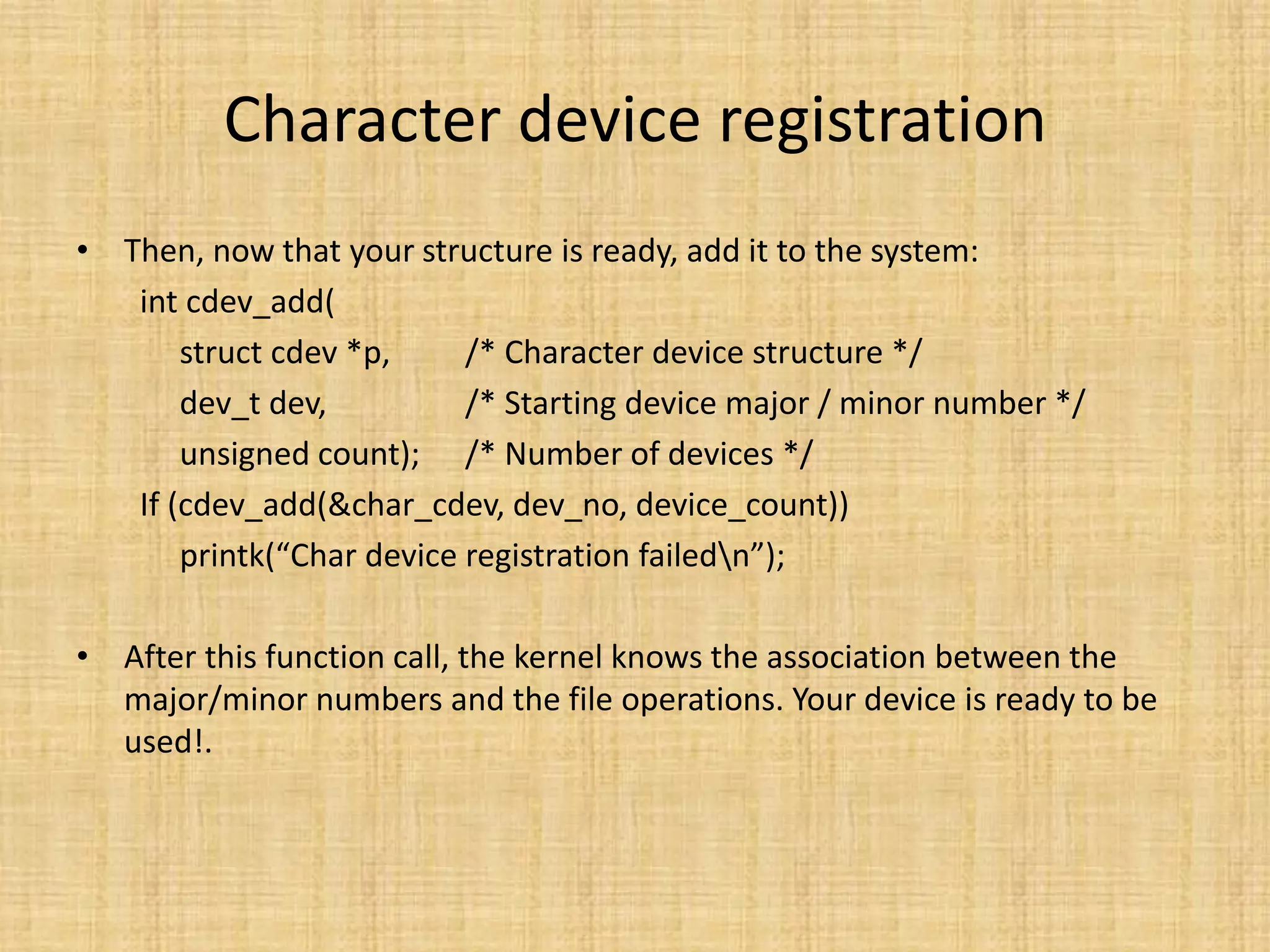 Character device registration
• Then, now that your structure is ready, add it to the system:
   int cdev_add(
       struct cdev *p,     /* Character device structure */
       dev_t dev,          /* Starting device major / minor number */
       unsigned count); /* Number of devices */
   If (cdev_add(&char_cdev, dev_no, device_count))
       printk(“Char device registration failedn”);

• After this function call, the kernel knows the association between the
  major/minor numbers and the file operations. Your device is ready to be
  used!.
 