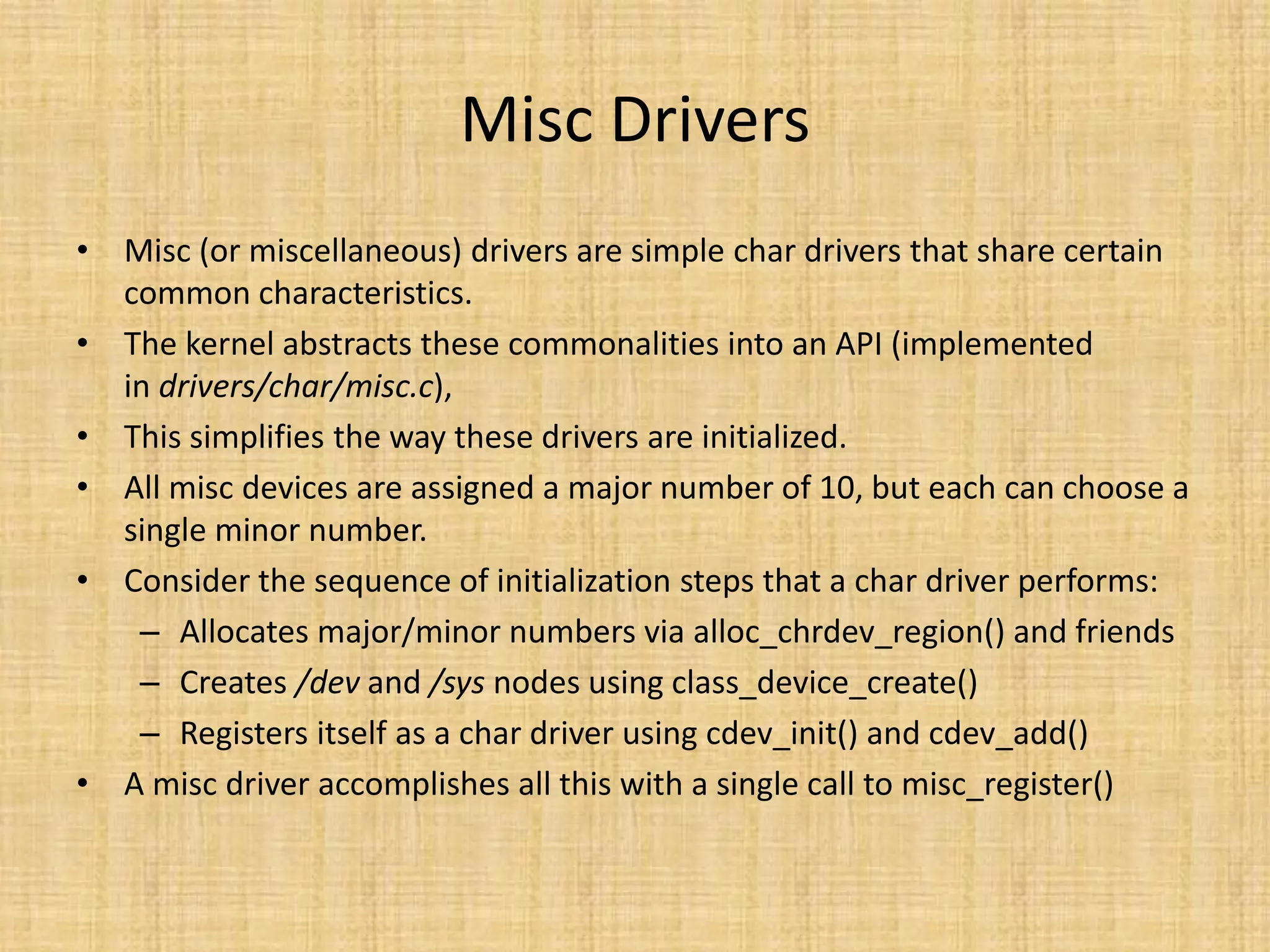 Misc Drivers
• Misc (or miscellaneous) drivers are simple char drivers that share certain
  common characteristics.
• The kernel abstracts these commonalities into an API (implemented
  in drivers/char/misc.c),
• This simplifies the way these drivers are initialized.
• All misc devices are assigned a major number of 10, but each can choose a
  single minor number.
• Consider the sequence of initialization steps that a char driver performs:
   – Allocates major/minor numbers via alloc_chrdev_region() and friends
   – Creates /dev and /sys nodes using class_device_create()
   – Registers itself as a char driver using cdev_init() and cdev_add()
• A misc driver accomplishes all this with a single call to misc_register()
 