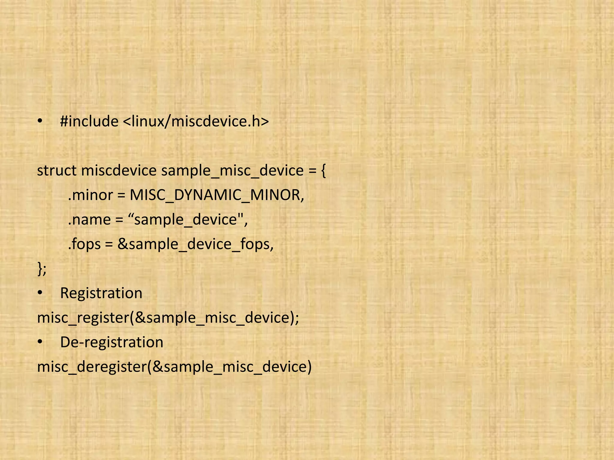 • #include <linux/miscdevice.h>

struct miscdevice sample_misc_device = {
     .minor = MISC_DYNAMIC_MINOR,
     .name = “sample_device",
     .fops = &sample_device_fops,
};
• Registration
misc_register(&sample_misc_device);
• De-registration
misc_deregister(&sample_misc_device)
 