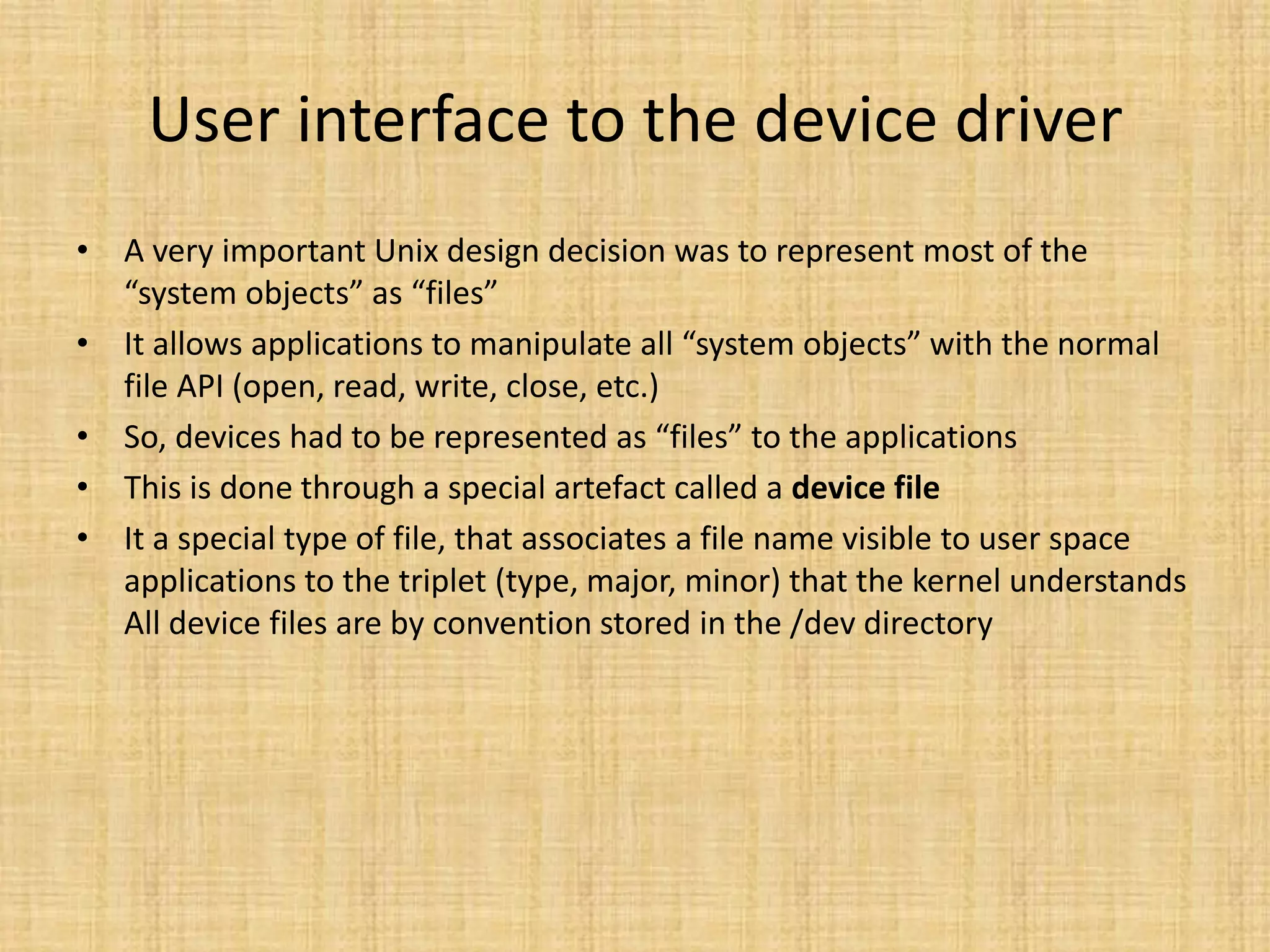 User interface to the device driver
• A very important Unix design decision was to represent most of the
  “system objects” as “files”
• It allows applications to manipulate all “system objects” with the normal
  file API (open, read, write, close, etc.)
• So, devices had to be represented as “files” to the applications
• This is done through a special artefact called a device file
• It a special type of file, that associates a file name visible to user space
  applications to the triplet (type, major, minor) that the kernel understands
  All device files are by convention stored in the /dev directory
 