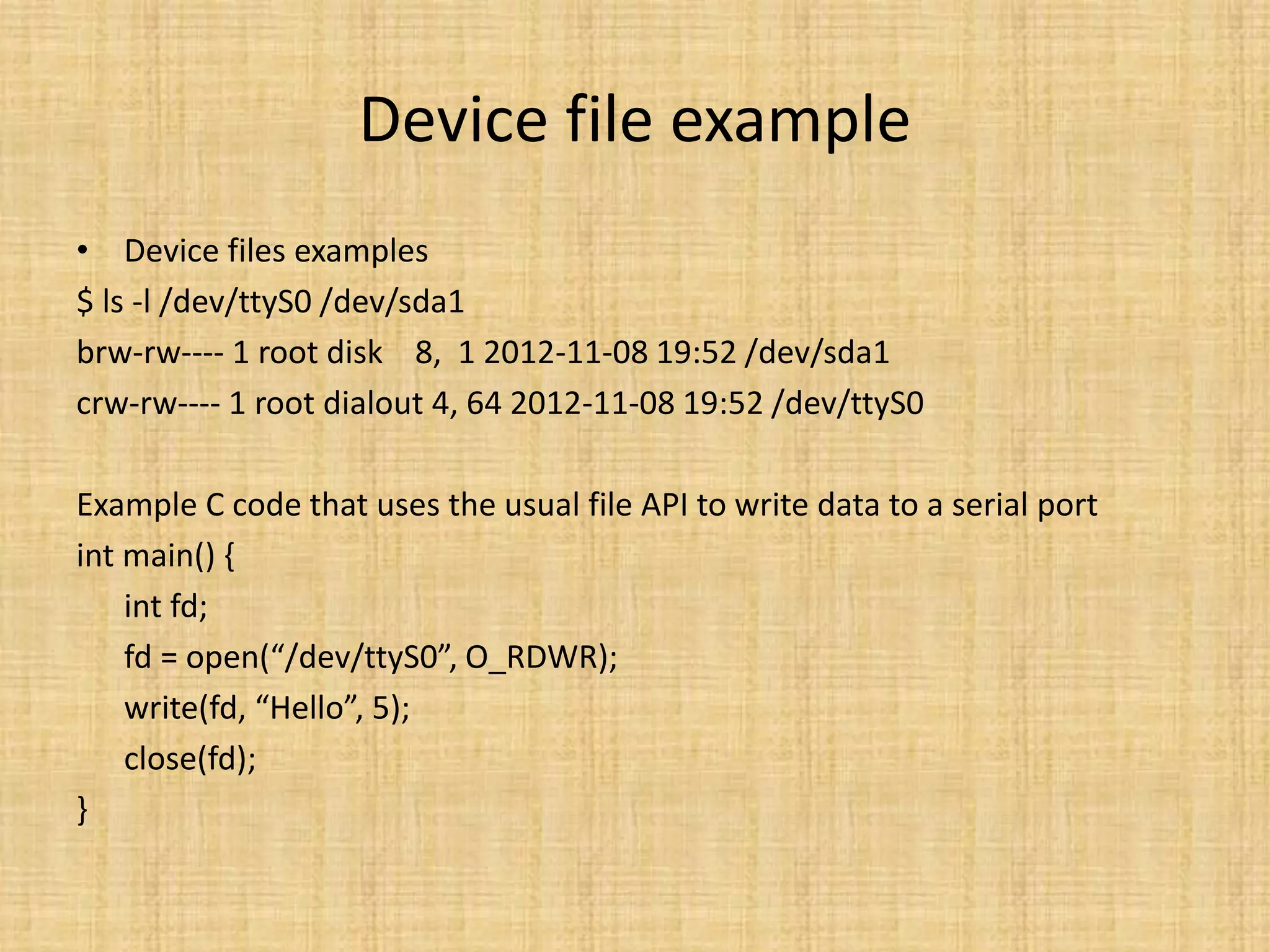 Device file example
• Device files examples
$ ls -l /dev/ttyS0 /dev/sda1
brw-rw---- 1 root disk 8, 1 2012-11-08 19:52 /dev/sda1
crw-rw---- 1 root dialout 4, 64 2012-11-08 19:52 /dev/ttyS0

Example C code that uses the usual file API to write data to a serial port
int main() {
    int fd;
    fd = open(“/dev/ttyS0”, O_RDWR);
    write(fd, “Hello”, 5);
    close(fd);
}
 