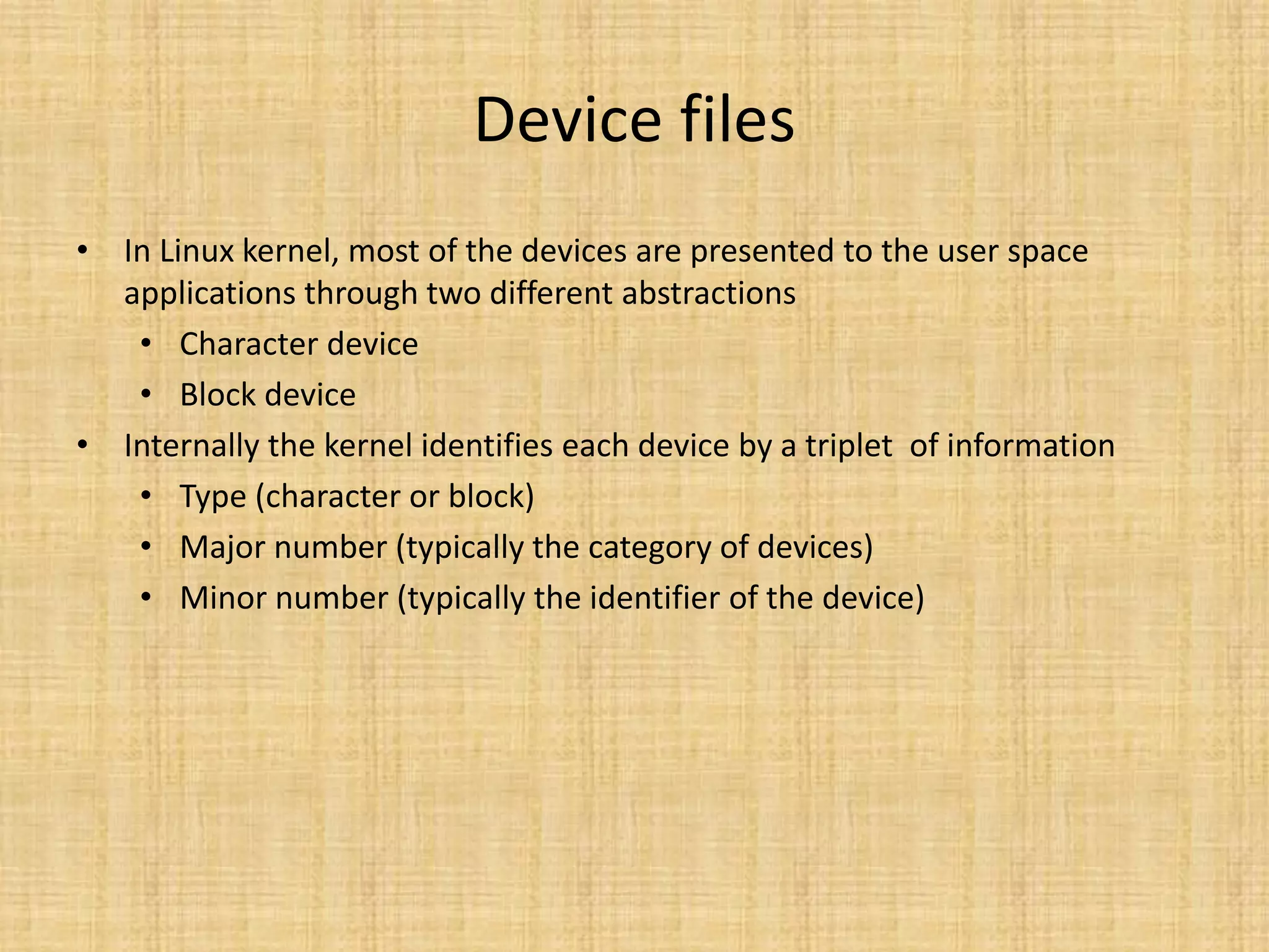 Device files
• In Linux kernel, most of the devices are presented to the user space
  applications through two different abstractions
   • Character device
   • Block device
• Internally the kernel identifies each device by a triplet of information
   • Type (character or block)
   • Major number (typically the category of devices)
   • Minor number (typically the identifier of the device)
 