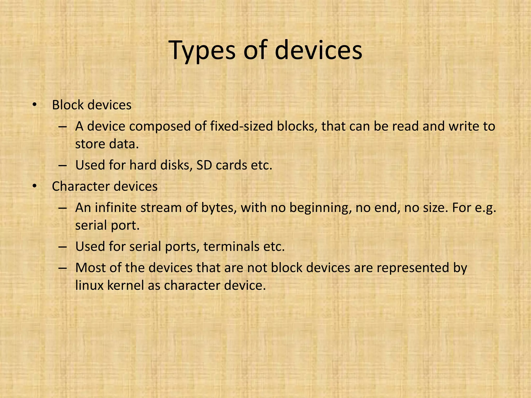 Types of devices
• Block devices
   – A device composed of fixed-sized blocks, that can be read and write to
      store data.
   – Used for hard disks, SD cards etc.
• Character devices
   – An infinite stream of bytes, with no beginning, no end, no size. For e.g.
      serial port.
   – Used for serial ports, terminals etc.
   – Most of the devices that are not block devices are represented by
      linux kernel as character device.
 