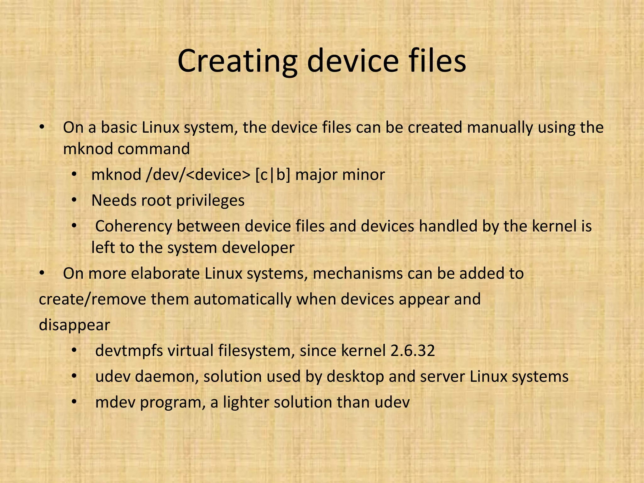 Creating device files
• On a basic Linux system, the device files can be created manually using the
   mknod command
    • mknod /dev/<device> [c|b] major minor
    • Needs root privileges
    • Coherency between device files and devices handled by the kernel is
       left to the system developer
• On more elaborate Linux systems, mechanisms can be added to
create/remove them automatically when devices appear and
disappear
    • devtmpfs virtual filesystem, since kernel 2.6.32
    • udev daemon, solution used by desktop and server Linux systems
    • mdev program, a lighter solution than udev
 