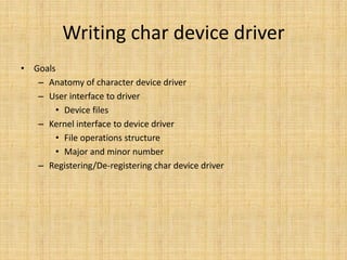 Writing char device driver
• Goals
   – Anatomy of character device driver
   – User interface to driver
       • Device files
   – Kernel interface to device driver
       • File operations structure
       • Major and minor number
   – Registering/De-registering char device driver
 