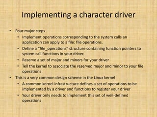 Implementing a character driver
• Four major steps
   • Implement operations corresponding to the system calls an
      application can apply to a file: file operations.
   • Define a “file_operations” structure containing function pointers to
      system call functions in your driver.
   • Reserve a set of major and minors for your driver
   • Tell the kernel to associate the reserved major and minor to your file
      operations
• This is a very common design scheme in the Linux kernel
   • A common kernel infrastructure defines a set of operations to be
      implemented by a driver and functions to register your driver
   • Your driver only needs to implement this set of well-defined
      operations
 