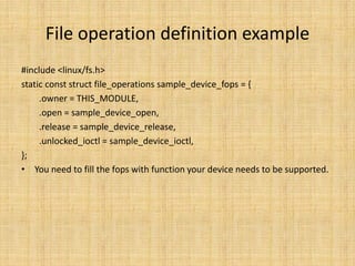 File operation definition example
#include <linux/fs.h>
static const struct file_operations sample_device_fops = {
     .owner = THIS_MODULE,
     .open = sample_device_open,
     .release = sample_device_release,
     .unlocked_ioctl = sample_device_ioctl,
};
• You need to fill the fops with function your device needs to be supported.
 