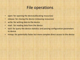 File operations
• open: for opening the device(allocating resources)
• release: for closing the device (releasing resources)
• write: for writing data to the device
• read : for reading data from the device
• ioctl: for query the device statistics and passing configuration parameters
  to device
• mmap: for potentially faster but more complex direct access to the device
 