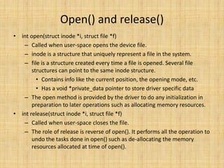 Open() and release()
• int open(struct inode *i, struct file *f)
   – Called when user-space opens the device file.
   – inode is a structure that uniquely represent a file in the system.
   – file is a structure created every time a file is opened. Several file
       structures can point to the same inode structure.
         • Contains info like the current position, the opening mode, etc.
         • Has a void *private_data pointer to store driver specific data
   – The open method is provided by the driver to do any initialization in
       preparation to later operations such as allocating memory resources.
• int release(struct inode *i, struct file *f)
   – Called when user-space closes the file.
   – The role of release is reverse of open(). It performs all the operation to
       undo the tasks done in open() such as de-allocating the memory
       resources allocated at time of open().
 