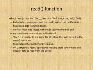 read() function
• ssize_t read (struct file *file, __user char *buf, size_t size, loff_t *off)
   – Called when user-space uses the read() system call on the device.
   – Must read data from the device,
   – write at most ‘size’ bytes in the user-space buffer buf, and
   – update the current position in the file off.
   – “file “ is a pointer to the same file structure that was passed in the
      open() operation
   – Must return the number of bytes read.
   – On UNIX/Linux, read() operations typically block when there isn't
      enough data to read from the device
 