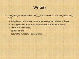 Write()
• ssize_t foo_write(struct file *file, __user const char *buf, size_t size ,loff_t
  *off)
   – Called when user-space uses the write() system call on the device
   – The opposite of read, must read at most ‘size’ bytes from buf,
   – write it to the device,
   – update off and
   – return the number of bytes written.
 