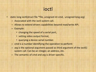 ioctl
• static long ioctl(struct file *file, unsigned int cmd, unsigned long arg)
   – Associated with the ioctl system call.
   – Allows to extend drivers capabilities beyond read/write API.
   – Example:
        • changing the speed of a serial port,
        • setting video output format,
        • querying a device serial number.
   – cmd is a number identifying the operation to perform
   – arg is the optional argument passed as third argument of the ioctl()
      system call. Can be an integer, an address, etc.
   – The semantic of cmd and arg is driver-specific.
 