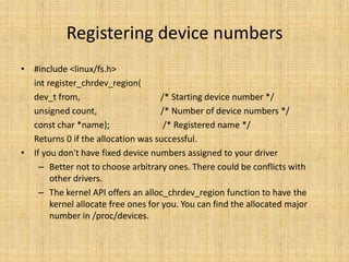 Registering device numbers
• #include <linux/fs.h>
  int register_chrdev_region(
  dev_t from,                       /* Starting device number */
  unsigned count,                   /* Number of device numbers */
  const char *name);                 /* Registered name */
  Returns 0 if the allocation was successful.
• If you don't have fixed device numbers assigned to your driver
    – Better not to choose arbitrary ones. There could be conflicts with
       other drivers.
    – The kernel API offers an alloc_chrdev_region function to have the
       kernel allocate free ones for you. You can find the allocated major
       number in /proc/devices.
 