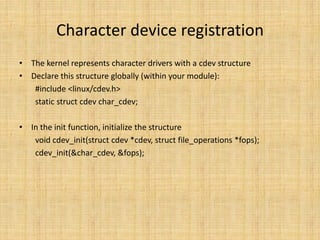 Character device registration
• The kernel represents character drivers with a cdev structure
• Declare this structure globally (within your module):
   #include <linux/cdev.h>
   static struct cdev char_cdev;

• In the init function, initialize the structure
   void cdev_init(struct cdev *cdev, struct file_operations *fops);
   cdev_init(&char_cdev, &fops);
 