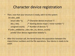 Character device registration
• Then, now that your structure is ready, add it to the system:
   int cdev_add(
       struct cdev *p,     /* Character device structure */
       dev_t dev,          /* Starting device major / minor number */
       unsigned count); /* Number of devices */
   If (cdev_add(&char_cdev, dev_no, device_count))
       printk(“Char device registration failedn”);

• After this function call, the kernel knows the association between the
  major/minor numbers and the file operations. Your device is ready to be
  used!.
 