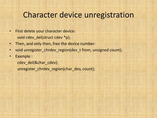 Character device unregistration
• First delete your character device:
   void cdev_del(struct cdev *p);
• Then, and only then, free the device number:
• void unregister_chrdev_region(dev_t from, unsigned count);
• Example :
   cdev_del(&char_cdev);
   unregister_chrdev_region(char_dev, count);
 