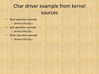Char driver example from kernel
                  sources
• Read operation example
   – Drivers/char/lp.c
• Ioctl operation example
   – drivers/char/lp.c
• Write operation example
   – Drivers/char/lp.c
 