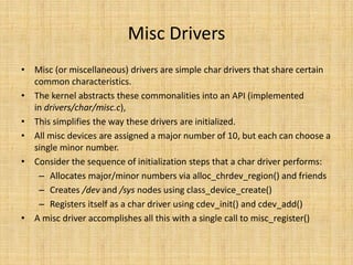 Misc Drivers
• Misc (or miscellaneous) drivers are simple char drivers that share certain
  common characteristics.
• The kernel abstracts these commonalities into an API (implemented
  in drivers/char/misc.c),
• This simplifies the way these drivers are initialized.
• All misc devices are assigned a major number of 10, but each can choose a
  single minor number.
• Consider the sequence of initialization steps that a char driver performs:
   – Allocates major/minor numbers via alloc_chrdev_region() and friends
   – Creates /dev and /sys nodes using class_device_create()
   – Registers itself as a char driver using cdev_init() and cdev_add()
• A misc driver accomplishes all this with a single call to misc_register()
 