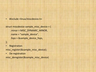 • #include <linux/miscdevice.h>

struct miscdevice sample_misc_device = {
     .minor = MISC_DYNAMIC_MINOR,
     .name = “sample_device",
     .fops = &sample_device_fops,
};
• Registration
misc_register(&sample_misc_device);
• De-registration
misc_deregister(&sample_misc_device)
 