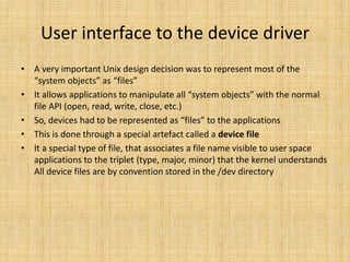 User interface to the device driver
• A very important Unix design decision was to represent most of the
  “system objects” as “files”
• It allows applications to manipulate all “system objects” with the normal
  file API (open, read, write, close, etc.)
• So, devices had to be represented as “files” to the applications
• This is done through a special artefact called a device file
• It a special type of file, that associates a file name visible to user space
  applications to the triplet (type, major, minor) that the kernel understands
  All device files are by convention stored in the /dev directory
 