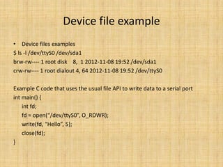 Device file example
• Device files examples
$ ls -l /dev/ttyS0 /dev/sda1
brw-rw---- 1 root disk 8, 1 2012-11-08 19:52 /dev/sda1
crw-rw---- 1 root dialout 4, 64 2012-11-08 19:52 /dev/ttyS0

Example C code that uses the usual file API to write data to a serial port
int main() {
    int fd;
    fd = open(“/dev/ttyS0”, O_RDWR);
    write(fd, “Hello”, 5);
    close(fd);
}
 