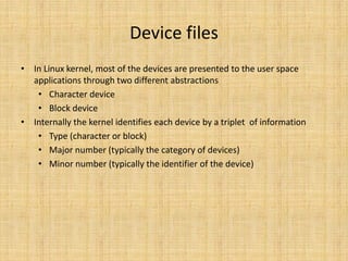Device files
• In Linux kernel, most of the devices are presented to the user space
  applications through two different abstractions
   • Character device
   • Block device
• Internally the kernel identifies each device by a triplet of information
   • Type (character or block)
   • Major number (typically the category of devices)
   • Minor number (typically the identifier of the device)
 