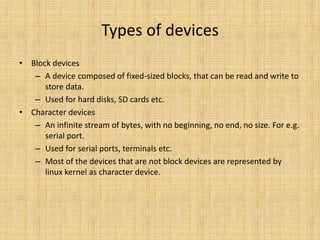 Types of devices
• Block devices
   – A device composed of fixed-sized blocks, that can be read and write to
      store data.
   – Used for hard disks, SD cards etc.
• Character devices
   – An infinite stream of bytes, with no beginning, no end, no size. For e.g.
      serial port.
   – Used for serial ports, terminals etc.
   – Most of the devices that are not block devices are represented by
      linux kernel as character device.
 