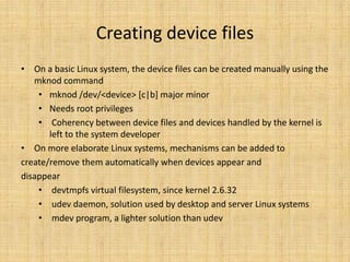 Creating device files
• On a basic Linux system, the device files can be created manually using the
   mknod command
    • mknod /dev/<device> [c|b] major minor
    • Needs root privileges
    • Coherency between device files and devices handled by the kernel is
       left to the system developer
• On more elaborate Linux systems, mechanisms can be added to
create/remove them automatically when devices appear and
disappear
    • devtmpfs virtual filesystem, since kernel 2.6.32
    • udev daemon, solution used by desktop and server Linux systems
    • mdev program, a lighter solution than udev
 