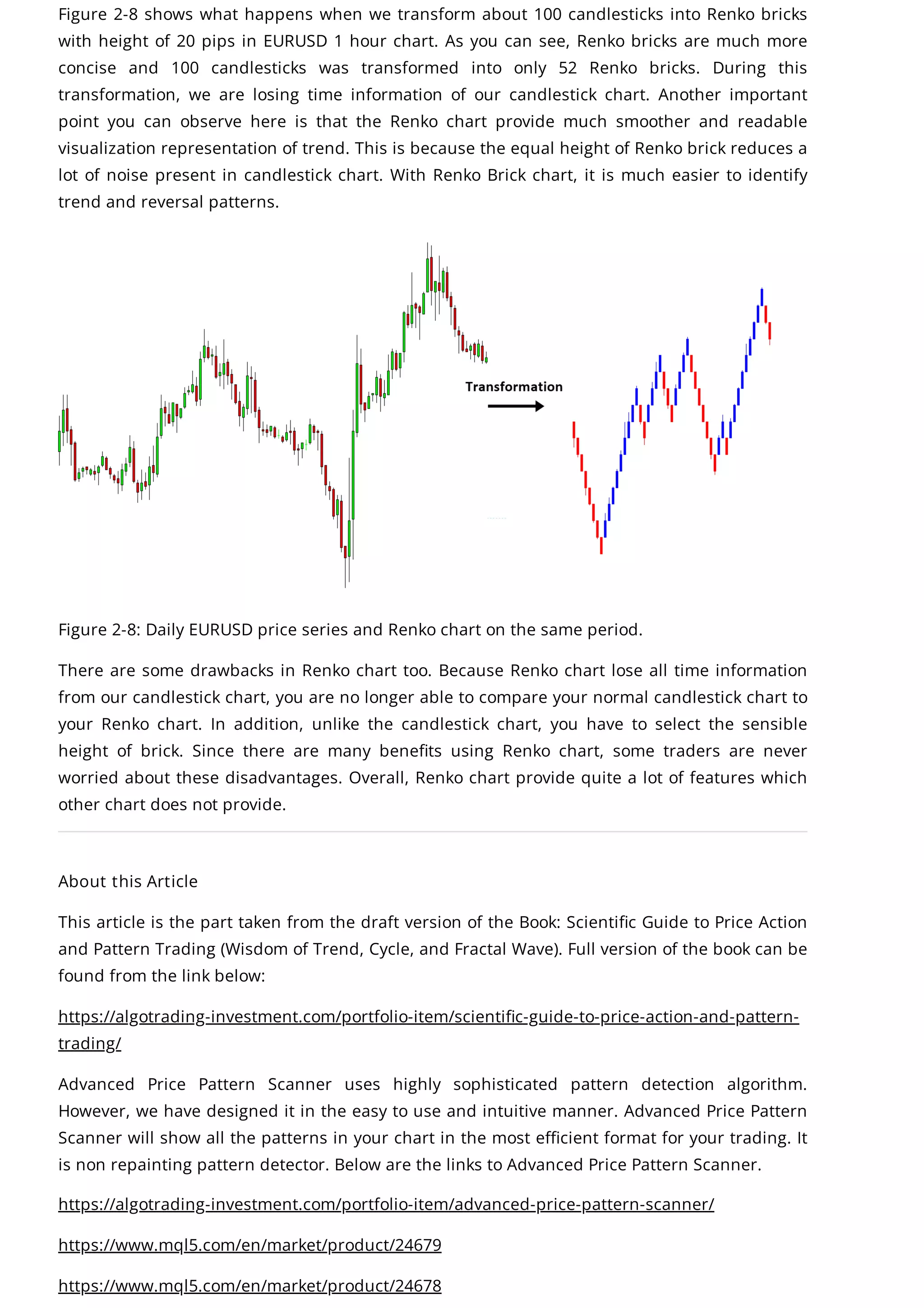 Figure 2-8 shows what happens when we transform about 100 candlesticks into Renko bricks
with height of 20 pips in EURUSD 1 hour chart. As you can see, Renko bricks are much more
concise and 100 candlesticks was transformed into only 52 Renko bricks. During this
transformation, we are losing time information of our candlestick chart. Another important
point you can observe here is that the Renko chart provide much smoother and readable
visualization representation of trend. This is because the equal height of Renko brick reduces a
lot of noise present in candlestick chart. With Renko Brick chart, it is much easier to identify
trend and reversal patterns.
Figure 2-8: Daily EURUSD price series and Renko chart on the same period.
There are some drawbacks in Renko chart too. Because Renko chart lose all time information
from our candlestick chart, you are no longer able to compare your normal candlestick chart to
your Renko chart. In addition, unlike the candlestick chart, you have to select the sensible
height of brick. Since there are many benefits using Renko chart, some traders are never
worried about these disadvantages. Overall, Renko chart provide quite a lot of features which
other chart does not provide.
About this Article
This article is the part taken from the draft version of the Book: Scientific Guide to Price Action
and Pattern Trading (Wisdom of Trend, Cycle, and Fractal Wave). Full version of the book can be
found from the link below:
https://algotrading-investment.com/portfolio-item/scientific-guide-to-price-action-and-pattern-
trading/
Advanced Price Pattern Scanner uses highly sophisticated pattern detection algorithm.
However, we have designed it in the easy to use and intuitive manner. Advanced Price Pattern
Scanner will show all the patterns in your chart in the most efficient format for your trading. It
is non repainting pattern detector. Below are the links to Advanced Price Pattern Scanner.
https://algotrading-investment.com/portfolio-item/advanced-price-pattern-scanner/
https://www.mql5.com/en/market/product/24679
https://www.mql5.com/en/market/product/24678
 