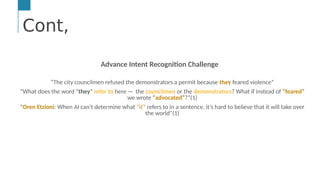 Cont,
…
Text &/or Speech Engine
Natural Language
Processing
Machine and
Deep Learning
AI Engine #1: Natural Language Processing (NLP)
NLP enables computers to derive meaning from human or natural
Cont,
Advance Intent Recognition Challenge
“The city councilmen refused the demonstrators a permit because they feared violence”
“What does the word “they” refer to here —  the councilmen or the demonstrators? What if instead of “feared”
we wrote “advocated”?”(1)
“Oren Etzioni: When AI can’t determine what “it” refers to in a sentence, it’s hard to believe that it will take over
the world”(1)
 